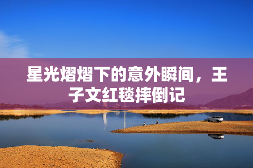 星光熠熠下的意外瞬间，王子文红毯摔倒记