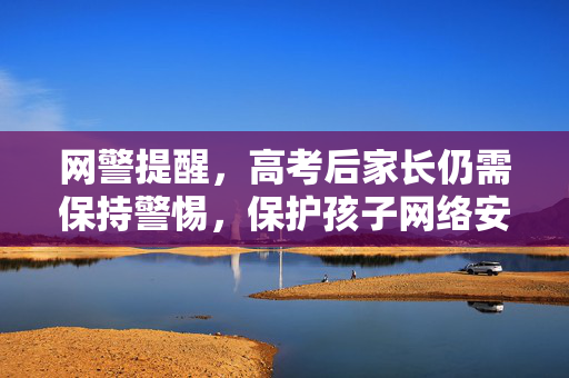 网警提醒，高考后家长仍需保持警惕，保护孩子网络安全与权益