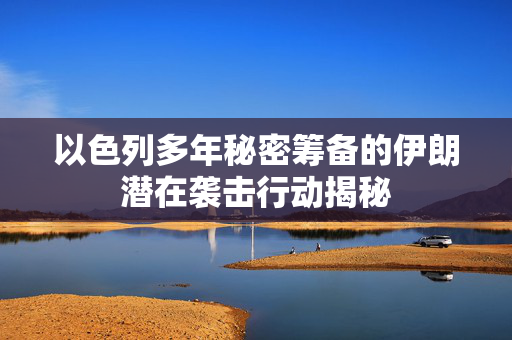 以色列多年秘密筹备的伊朗潜在袭击行动揭秘