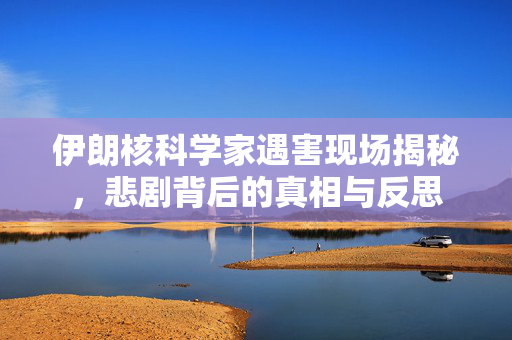 伊朗核科学家遇害现场揭秘，悲剧背后的真相与反思
