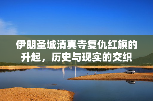 伊朗圣城清真寺复仇红旗的升起，历史与现实的交织