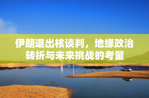 伊朗退出核谈判，地缘政治转折与未来挑战的考量