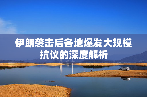 伊朗袭击后各地爆发大规模抗议的深度解析