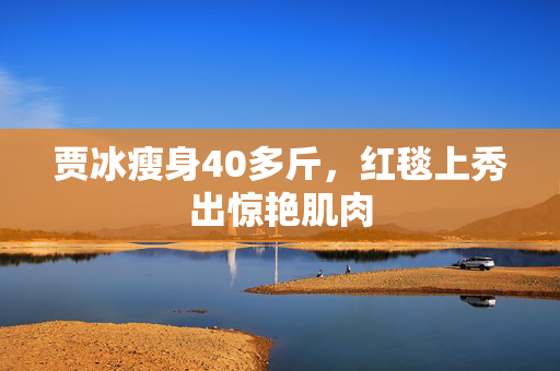 贾冰瘦身40多斤，红毯上秀出惊艳肌肉