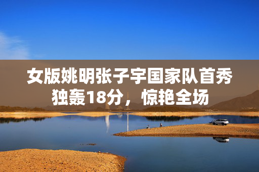 女版姚明张子宇国家队首秀独轰18分，惊艳全场