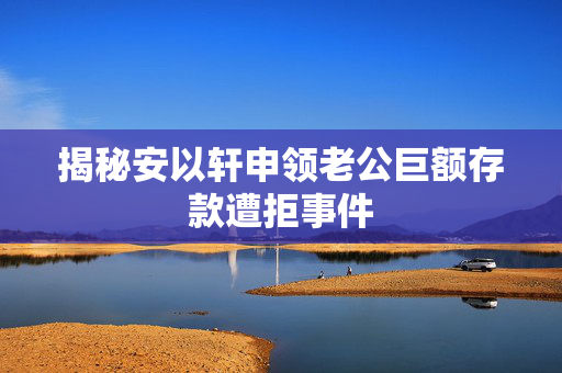 揭秘安以轩申领老公巨额存款遭拒事件