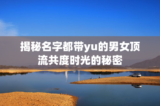 揭秘名字都带yu的男女顶流共度时光的秘密