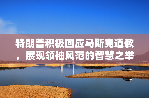 特朗普积极回应马斯克道歉，展现领袖风范的智慧之举