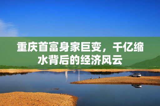 重庆首富身家巨变，千亿缩水背后的经济风云