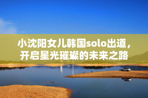 小沈阳女儿韩国solo出道，开启星光璀璨的未来之路