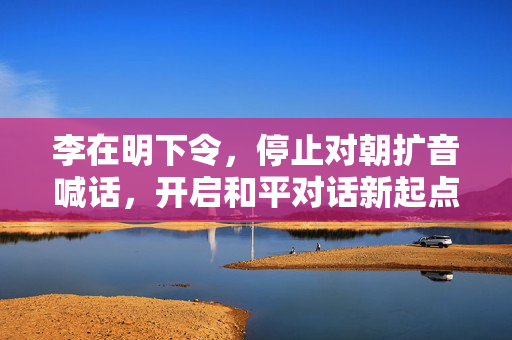 李在明下令，停止对朝扩音喊话，开启和平对话新起点