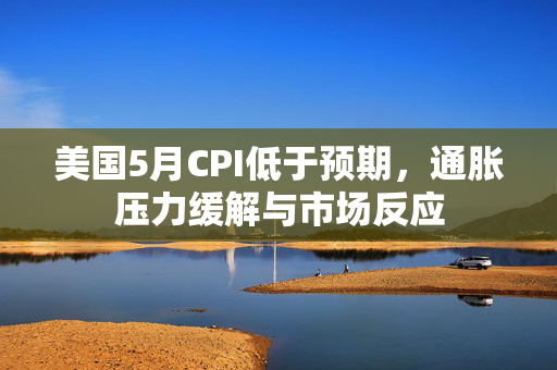 美国5月CPI低于预期，通胀压力缓解与市场反应