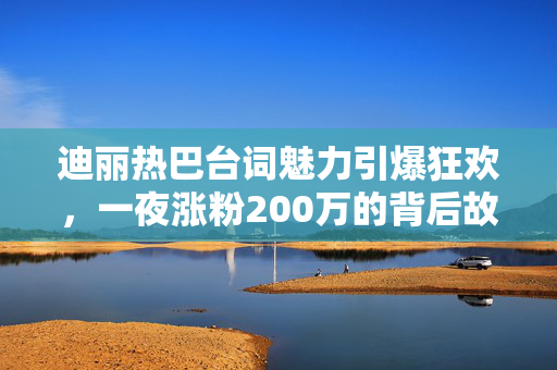 迪丽热巴台词魅力引爆狂欢，一夜涨粉200万的背后故事