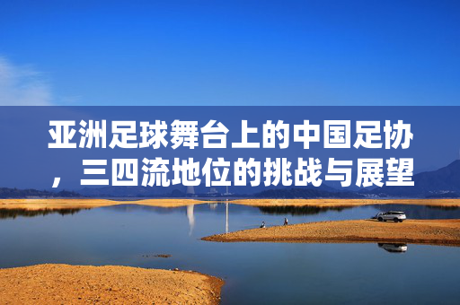 亚洲足球舞台上的中国足协，三四流地位的挑战与展望