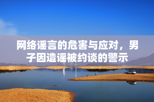 网络谣言的危害与应对，男子因造谣被约谈的警示
