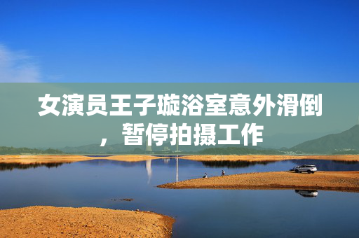 女演员王子璇浴室意外滑倒，暂停拍摄工作