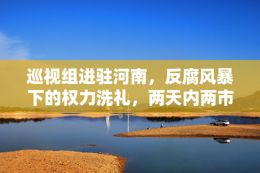 巡视组进驻河南，反腐风暴下的权力洗礼，两天内两市委常委落马