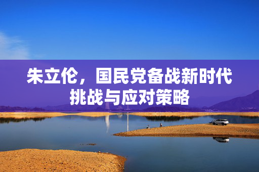 朱立伦，国民党备战新时代挑战与应对策略