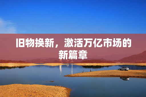 旧物换新，激活万亿市场的新篇章
