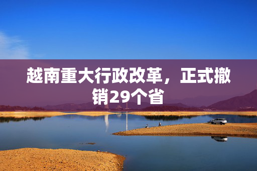 越南重大行政改革，正式撤销29个省