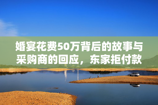 婚宴花费50万背后的故事与采购商的回应，东家拒付款的深度思考