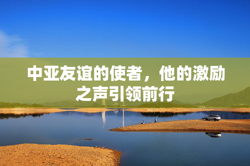 中亚友谊的使者，他的激励之声引领前行