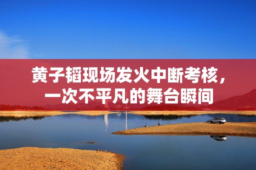 黄子韬现场发火中断考核，一次不平凡的舞台瞬间