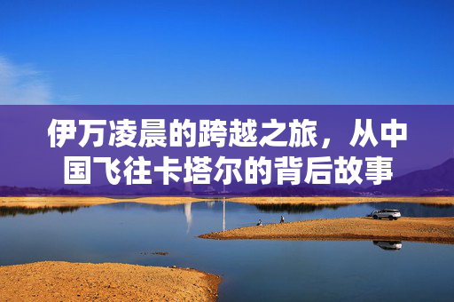 伊万凌晨的跨越之旅，从中国飞往卡塔尔的背后故事