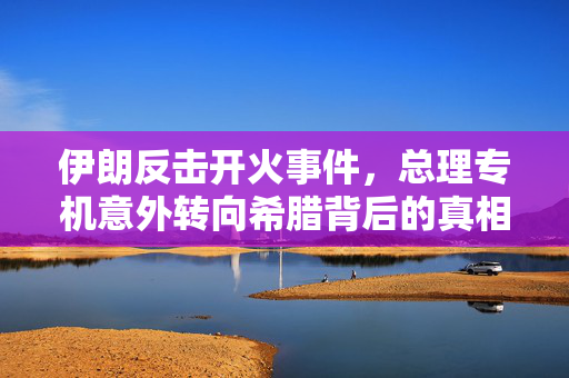 伊朗反击开火事件，总理专机意外转向希腊背后的真相