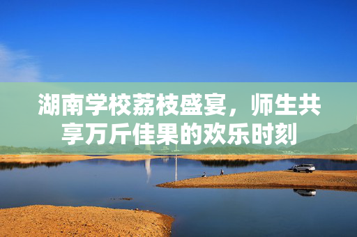 湖南学校荔枝盛宴，师生共享万斤佳果的欢乐时刻