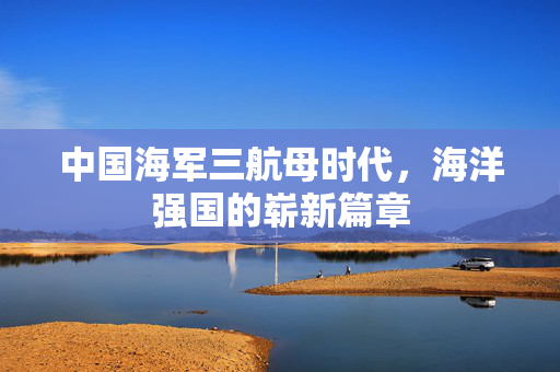 中国海军三航母时代，海洋强国的崭新篇章