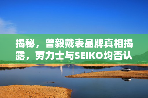 揭秘，曾毅戴表品牌真相揭露，劳力士与SEIKO均否认其代言——音乐才子钟表背后的故事
