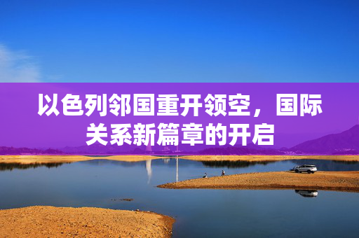 以色列邻国重开领空，国际关系新篇章的开启