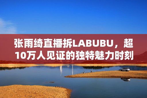 张雨绮直播拆LABUBU，超10万人见证的独特魅力时刻