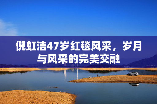 倪虹洁47岁红毯风采，岁月与风采的完美交融