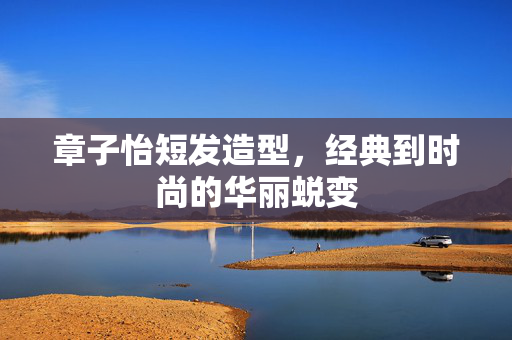 章子怡短发造型，经典到时尚的华丽蜕变