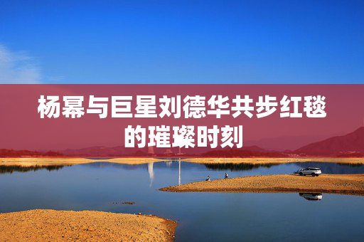 杨幂与巨星刘德华共步红毯的璀璨时刻
