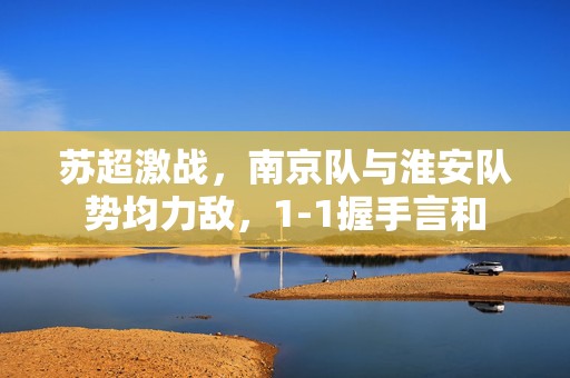苏超激战，南京队与淮安队势均力敌，1-1握手言和