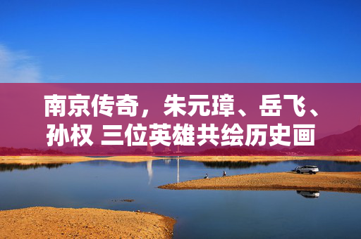 南京传奇，朱元璋、岳飞、孙权 三位英雄共绘历史画卷