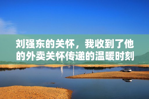 刘强东的关怀，我收到了他的外卖关怀传递的温暖时刻