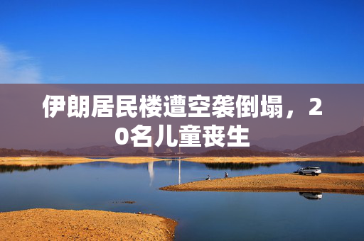 伊朗居民楼遭空袭倒塌，20名儿童丧生