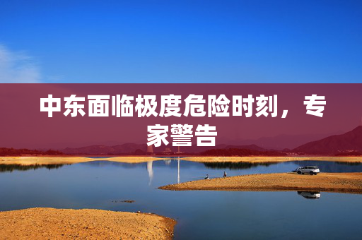 中东面临极度危险时刻，专家警告