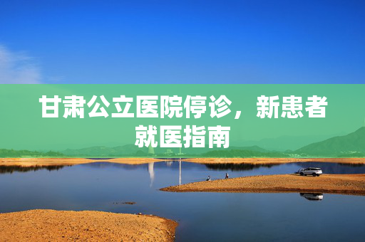 甘肃公立医院停诊，新患者就医指南