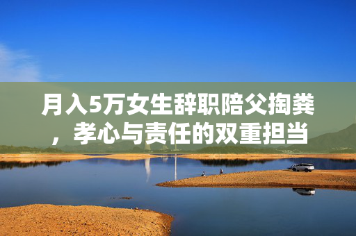 月入5万女生辞职陪父掏粪，孝心与责任的双重担当