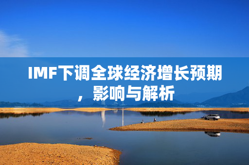 IMF下调全球经济增长预期，影响与解析