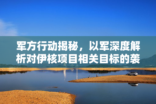 军方行动揭秘，以军深度解析对伊核项目相关目标的袭击行动