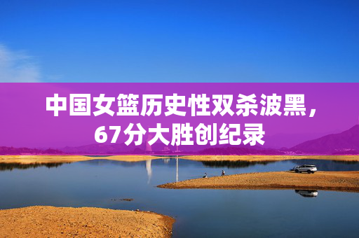 中国女篮历史性双杀波黑，67分大胜创纪录