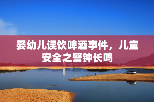 婴幼儿误饮啤酒事件，儿童安全之警钟长鸣