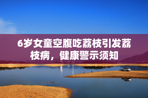 6岁女童空腹吃荔枝引发荔枝病，健康警示须知