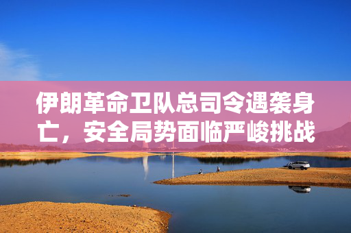 伊朗革命卫队总司令遇袭身亡，安全局势面临严峻挑战